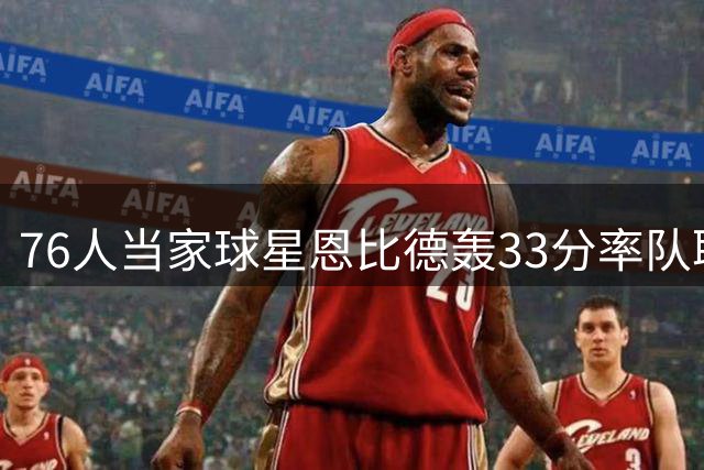 76人当家球星恩比德轰33分率队取胜 季后赛30+场次并列队史次席
